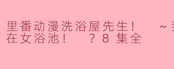 里番动漫洗浴屋先生！ ～我和那家伙在女浴池！ ？8集全